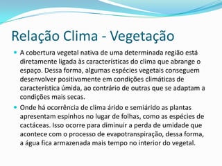Relação Clima - Vegetação
 A cobertura vegetal nativa de uma determinada região está
diretamente ligada às características do clima que abrange o
espaço. Dessa forma, algumas espécies vegetais conseguem
desenvolver positivamente em condições climáticas de
característica úmida, ao contrário de outras que se adaptam a
condições mais secas.
 Onde há ocorrência de clima árido e semiárido as plantas
apresentam espinhos no lugar de folhas, como as espécies de
cactáceas. Isso ocorre para diminuir a perda de umidade que
acontece com o processo de evapotranspiração, dessa forma,
a água fica armazenada mais tempo no interior do vegetal.
 