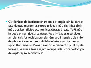  Os técnicos do Instituto chamam a atenção ainda para o
fato de que manter as reservas legais não significa abrir
mão dos benefícios econômicos dessas áreas. “A RL não
impede o manejo sustentável. As atividades e serviços
ambientais fornecidos por ela têm uso intensivo de mão
de obra e fornecem rentabilidade interessante para o
agricultor familiar. Deve haver financiamento publico, de
forma que essas áreas sejam recuperadas com certo tipo
de exploração econômica”.
 