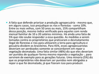  A fatia que defende priorizar a produção agropecuária - mesmo que,
em alguns casos, isso prejudique os rios e florestas - soma 10%.
Entre os mais velhos, com 50 anos ou mais, 15% compartilham
dessa posição, mesmo índice verificado para aqueles com renda
mensal familiar de 10 a 20 salários mínimos. Há ainda uma fatia de
5% que não soube responder a essa questão. As medidas a serem
tomadas contra os proprietários que praticaram o desmatamento
ilegal de florestas e rios para utilizarem a terra para agricultura e
pecuária dividem os brasileiros. Para 45%, esses agropecuaristas
deveriam ser perdoados somente se concordarem em repor a
vegetação desmatada. Uma fatia similar (48%) diz que eles deveriam
ser punidos de qualquer forma mesmo repondo a vegetação -, para
servirem de exemplo para as gerações futuras. Uma minoria (5%) diz
que os proprietários não deveriam ser punidos nem obrigados a
repor o que foi desmatado, já que fizeram isso para produzir.
 