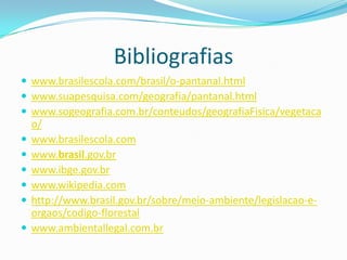 Bibliografias
 www.brasilescola.com/brasil/o-pantanal.html
 www.suapesquisa.com/geografia/pantanal.html
 www.sogeografia.com.br/conteudos/geografiaFisica/vegetaca
o/
 www.brasilescola.com
 www.brasil.gov.br
 www.ibge.gov.br
 www.wikipedia.com
 http://www.brasil.gov.br/sobre/meio-ambiente/legislacao-e-
orgaos/codigo-florestal
 www.ambientallegal.com.br
 