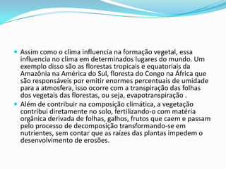  Assim como o clima influencia na formação vegetal, essa
influencia no clima em determinados lugares do mundo. Um
exemplo disso são as florestas tropicais e equatoriais da
Amazônia na América do Sul, floresta do Congo na África que
são responsáveis por emitir enormes percentuais de umidade
para a atmosfera, isso ocorre com a transpiração das folhas
dos vegetais das florestas, ou seja, evapotranspiração .
 Além de contribuir na composição climática, a vegetação
contribui diretamente no solo, fertilizando-o com matéria
orgânica derivada de folhas, galhos, frutos que caem e passam
pelo processo de decomposição transformando-se em
nutrientes, sem contar que as raízes das plantas impedem o
desenvolvimento de erosões.
 