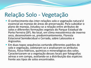 Relação Solo - Vegetação
 O conhecimento das inter-relações solo e vegetação natural é
essencial ao manejo de áreas de preservação. Para subsidiar o
plano de manejo, estudou-se a relação entre atributos de
solos e diferentes formações vegetais do Parque Estadual de
Porto Ferreira (SP). No local, em clima mesotérmico de inverno
seco, desenvolvem-se, predominantemente, Floresta
Estacional Semidecidual e Cerrado, sobre Latossolos e
Argissolos.
 Em duas topos sequências cortando diferentes padrões de
solo e vegetação, coletaram-se e analisaram-se atributos
físicos, físico-hídricos, químicos e mineralógicos dos solos.
Caracterizaram-se a vegetação desses locais por fotografias
aéreas e em campo, avaliando-se a distribuição das espécies
frente aos tipos de solos encontrados.
 
