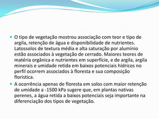  O tipo de vegetação mostrou associação com teor e tipo de
argila, retenção de água e disponibilidade de nutrientes.
Latossolos de textura média e alta saturação por alumínio
estão associados à vegetação de cerrado. Maiores teores de
matéria orgânica e nutrientes em superfície, e de argila, argila
minerais e umidade retida em baixos potenciais hídricos no
perfil ocorrem associados à floresta e sua composição
floristica.
 A ocorrência apenas de floresta em solos com maior retenção
de umidade a -1500 kPa sugere que, em plantas nativas
perenes, a água retida a baixos potenciais seja importante na
diferenciação dos tipos de vegetação.
 
