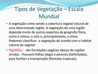 Tipos de Vegetação – Escala
Mundial
 A vegetação como sendo a cobertura vegetal natural de
uma determinada região. A vegetação de uma região
depende muito de outros aspectos da geografia física,
como o relevo, o solo e, principalmente, o clima.
Podemos classificar a vegetação de acordo com o habitat
natural do vegetal:
 Higrófilas : são formações vegetais típicas de regiões
úmidas . Possuem folhas largas e perenes (latifoliadas),
para facilitar a transpiração (florestas tropicais).
 