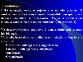 Continuaçã
      o
*“Há interação entre o sujeito e o mundo externo. O
conhecimento da criança muda na medida em que o seu
sistema cognitivo se desenvolve. Como o conhecedor
muda, o conhecimento muda também” (interacionista).

*O desenvolvimento cognitivo é uma embriologia mental
(da biologia)
*A inteligência deve ser definida em relação a função e a
estrutura:
   -Estrutura – inteligência é organização
   -Função – inteligência é adaptação
   -Adaptação
   -Organização
 