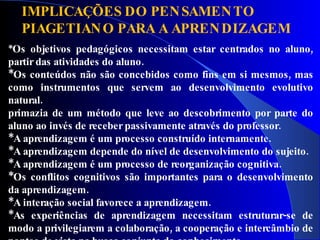 IMPLICAÇÕES DO PEN SAMEN TO
  PIAGETIAN O PARA A APREN DIZAGEM
*Os  objetivos pedagógicos necessitam estar centrados no aluno,
partir das atividades do aluno.
*Os conteúdos não são concebidos como fins em si mesmos, mas
como instrumentos que servem ao desenvolvimento evolutivo
natural.
primazia de um método que leve ao descobrimento por parte do
aluno ao invés de receber passivamente através do professor.
*A aprendizagem é um processo construído internamente.
*A aprendizagem depende do nível de desenvolvimento do sujeito.
*A aprendizagem é um processo de reorganização cognitiva.
*Os conflitos cognitivos são importantes para o desenvolvimento
da aprendizagem.
*A interação social favorece a aprendizagem.
*As experiências de aprendizagem necessitam estruturar-se de
modo a privilegiarem a colaboração, a cooperação e intercâmbio de
 
