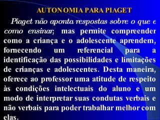 AUTON OMIA PARA PIAGET
  Piaget não aponta respostas sobre o que e
como ensinar,  mas permite compreender
como a criança e o adolescente aprendem,
fornecendo     um     referencial    para   a
identificação das possibilidades e limitações
de crianças e adolescentes. Desta maneira,
oferece ao professor uma atitude de respeito
às condições intelectuais do aluno e um
modo de interpretar suas condutas verbais e
não verbais para poder trabalhar melhor com
elas.
 