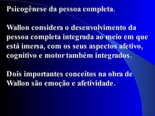 Psicogênese da pessoa completa.

Wallon considera o desenvolvimento da
pessoa completa integrada ao meio em que
está imersa, com os seus aspectos afetivo,
cognitivo e motor também integrados .

Dois importantes conceitos na obra de
Wallon são emoção e afetividade.
 