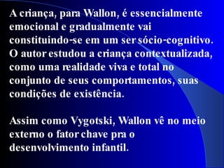 A criança, para Wallon, é essencialmente
emocional e gradualmente vai
constituindo-se em um ser sócio-cognitivo.
O autor estudou a criança contextualizada,
como uma realidade viva e total no
conjunto de seus comportamentos, suas
condições de existência.

Assim como Vygotski, Wallon vê no meio
externo o fator chave pra o
desenvolvimento infantil.
 