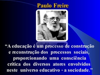 Paulo Freire




“A educação é um processo de construção
  e reconstrução dos processos sociais ,
     proporcionando uma consciência
 crítica dos diversos atores envolvidos
 neste universo educativo - a sociedade.”
 