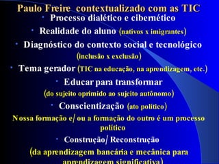 Paulo Freire contextualizado com as TIC
          •Processo dialético e cibernético
       • Realidade do aluno (nativos x imigrantes)
    • Diagnóstico do contexto social e tecnológico
                          (inclusão x exclusão)
•   Tema gerador (TIC na educação, na aprendizagem, etc.)
            • Educar para transformar
           (do sujeito oprimido ao sujeito autônomo)
              •       Conscientização (ato político)
N ossa formação e / ou a formação do outro é um processo
                           político
                Construção/ Reconstrução
                  •
       (da aprendizagem bancária e mecânica para
 