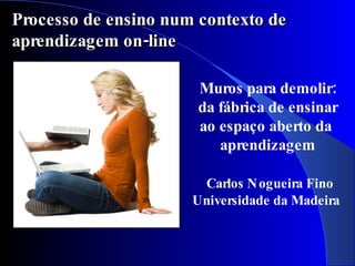 Processo de ensino num contexto de
aprendizagem on-line

                       Muros para demolir:
                       da fábrica de ensinar
                       ao espaço aberto da
                          aprendizagem

                       Carlos N ogueira Fino
                      Universidade da Madeira
 