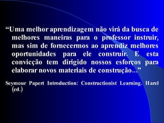 “Uma melhor aprendizagem não virá da busca de
 melhores maneiras para o professor instruir,
 mas sim de fornecermos ao aprendiz melhores
 oportunidades para ele construir. E esta
 convicção tem dirigido nossos esforços para
 elaborar novos materiais de construção...”
Seymour Papert Introduction: Constructionist Learning . Harel
  (ed.)
 