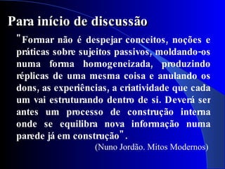 Para início de discussão
 " Formar não é despejar conceitos, noções e
 práticas sobre sujeitos passivos, moldando-os
 numa forma homogeneizada, produzindo
 réplicas de uma mesma coisa e anulando os
 dons, as experiências, a criatividade que cada
 um vai estruturando dentro de si. Deverá ser
 antes um processo de construção interna
 onde se equilibra nova informação numa
 parede já em construção" .
                   (Nuno Jordão. Mitos Modernos)
 