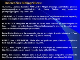 Referências Bibliográficas:
ALMEIDA, Laurinda Ramalho. MAHON EY, Abigail Alvarenga. Afetividade e processo
ensino-aprendizagem: contribuições      de Henry Wallon.    http:/ / pepsic.bvs-
psi.org .br/ pdf/ psie/ v20/ v20a02.pdf

AN DRADE , A. F. 2003 – Uma aplicação da abordagem sociointeracionista de Vygostsky
para a construção de um ambiente computacional de Aprendizagem.

FERN AN DES, Margarida. O processo de ensino num contexto de aprendizagem on-
line.     http:/ / www.slideshare.net/ MargaridaFernandes/ o-processo-de-ensino-num-
contexto-de-aprendizagem-ppt-presentation

Freire, Paulo. Pedagogia da autonomia: saberes necessários à prática educativa / Paulo
Freire. – São Paulo: Paz e Terra, 1996. – (Coleção Leitura)

HEIDE , Ann e STILBORN E , Linda. Guia do professor para a Internet: completo e
fácil. 2.ed. Porto Alegre : Artes médicas Sul, 2000.

JOFILI, Zélia. Piaget, Vigotsky e Freire e a construção do conhecimento na escola.
http:/ / www.ebah.com.br/ piaget-vygotsky-freire-pdf-a11597.html

ROSA, Iara Sanches. Solução para a EAD online numa perspectiva construtivista.
http:/ / www.portalensinando.com.br/ ensinando/ principal/ conteudo.asp?id= 2682
 
