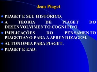 Jean Piaget
 PIAGET E SEU HISTÓRICO.
A     TEORIA      DE     PIAGET    DO
  DESEN VOLVIMEN TO COGN ITIVO.
 IMPLICAÇÕES      DO      PEN SAMEN TO
  PIAGETIAN O PARA A APREN DIZAGEM.
 AUTON OMIA PARA PIAGET .
 PIAGET E EAD .
 