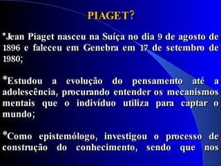 PIAGET?
*Jean Piaget nasceu na Suíça no dia 9 de agosto de
1896 e faleceu em Genebra em 17 de setembro de
1980;

*Estudou a evolução do pensamento até a
adolescência, procurando entender os mecanismos
mentais que o indivíduo utiliza para captar o
mundo;

*Como epistemólogo, investigou o processo de
construção do conhecimento, sendo que nos
últimos anos de sua vida centrou seus estudos no
 