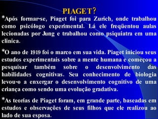 PIAGET?
*Após formar-se, Piaget foi para Zurich, onde trabalhou
como psicólogo experimental. Lá ele freqüentou aulas
lecionadas por Jung e trabalhou como psiquiatra em uma
clinica.
*O ano de 1919 foi o marco em sua vida. Piaget iniciou seus
estudos experimentais sobre a mente humana e começou a
pesquisar também sobre o desenvolvimento das
habilidades cognitivas. Seu conhecimento de biologia
levou-o a enxergar o desenvolvimento cognitivo de uma
criança como sendo uma evolução gradativa.
*As teorias de Piaget foram, em grande parte, baseadas em
estudos e observações de seus filhos que ele realizou ao
lado de sua esposa.
 