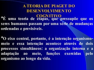 A TEORIA DE PIAGET DO
              DESEN VOLVIMEN TO
                    COGN ITIVO
*É uma teoria de etapas, que pressupõe que os
seres humanos passam por uma série de mudanças
ordenadas e previsíveis.

*O eixo central, portanto, é a interação organismo-
meio e essa interação acontece através de dois
processos simultâneos: a organização interna e a
adaptação ao meio, funções exercidas pelo
organismo ao longo da vida.
 
 