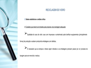 RECICLAGEM DO VIDRO
2. Dados estatísticos e análise crítica
d) Cuidados que devem ser tomados para propiciar uma reciclagem adequada:
Qualidade do caco de vidro: caco com impurezas e contaminado pode danificar equipamentos (principalmente
fornos) de produção e acabam produzindo embalagens com defeitos;
É necessário que as tampas e rótulos sejam retirados e as embalagens precisam passar por um processo de
lavagem para ser removido o resíduo;
 
