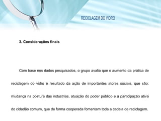 RECICLAGEM DO VIDRO
3. Considerações finais
Com base nos dados pesquisados, o grupo avalia que o aumento da prática de
reciclagem do vidro é resultado da ação de importantes atores sociais, que são:
mudança na postura das indústrias, atuação do poder público e a participação ativa
do cidadão comum, que de forma cooperada fomentam toda a cadeia de reciclagem.
 