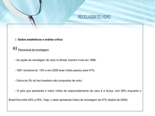 RECICLAGEM DO VIDRO
2. Dados estatísticos e análise crítica
a) Percentual da reciclagem:
- As ações de reciclagem de vidro no Brasil, tiveram início em 1986;
- 1991 reciclava-se 15% e em 2008 esse índice passou para 47%;
- Cerca de 3% do lixo brasileiro são compostos de vidro;
- O país que apresenta o maior índice de reaproveitamento do caco é a Suíça, com 95% enquanto o
Brasil fica entre 45% a 55%. Hoje, o setor apresenta índice de reciclagem de 47% (dados de 2008).
 