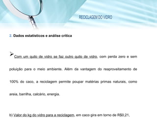 RECICLAGEM DO VIDRO
2. Dados estatísticos e análise crítica
Com um quilo de vidro se faz outro quilo de vidro, com perda zero e sem
poluição para o meio ambiente. Além da vantagem do reaproveitamento de
100% do caco, a reciclagem permite poupar matérias primas naturais, como
areia, barrilha, calcário, energia.
b) Valor do kg do vidro para a reciclagem, em caco gira em torno de R$0,21,
 