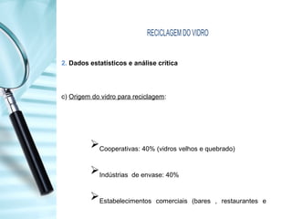 RECICLAGEM DO VIDRO
2. Dados estatísticos e análise crítica
c) Origem do vidro para reciclagem:
Cooperativas: 40% (vidros velhos e quebrado)
Indústrias de envase: 40%
Estabelecimentos comerciais (bares , restaurantes e
 