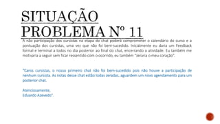 A não participação dos cursistas na etapa do chat poderá comprometer o calendário do curso e a
pontuação dos cursistas, uma vez que não foi bem-sucedido. Inicialmente eu daria um Feedback
formal e terminal a todos no dia posterior ao final do chat, encerrando a atividade. Eu também me
motivaria a seguir sem ficar ressentido com o ocorrido, eu também “zeraria o meu coração”.
“Caros cursistas, o nosso primeiro chat não foi bem-sucedido pois não houve a participação de
nenhum cursista. As notas desse chat estão todas zeradas, aguardem um novo agendamento para um
posterior chat.
Atenciosamente,
Eduardo Azevedo”.
 