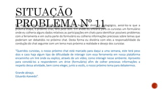 No dia seguinte eu enviaria a todos outro, um feedback direto e pedagógico, avisá-los-ia que a
próxima etapa, o próximo chat, terá peso dois. Em anexo eu enviaria para os cursistas um formulário
onde eu colheria alguns dados relativos as participações em chats para identificar possíveis problemas
com a ferramenta e em outra parte do formulário eu colheria informações preciosas sobre temas que
poderiam ser debatidos no próximo chat. Desta forma eu dividiria com eles a responsabilidade da
condução do chat seguinte com um tema mais próximo a realidade e desejo dos cursistas
“Queridos cursistas, o nosso próximo chat está marcado para daqui a uma semana, este terá peso
dois e caso haja algum tipo de dificuldade de interagir com essa ferramenta em nossa plataforma
encaminho um link onde eu explico, através de um vídeo, como interagir nesse ambiente. Aproveito
para convidá-los a responderem um drive (formulário) afim de colher preciosas informações a
respeito dessa atividade, bem como eleger, junto a vocês, o nosso próximo tema para debatermos.
Grande abraço.
Eduardo Azevedo”.
 