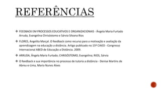  FEEDBACK EM PROCESSOS EDUCATIVOS E ORGANIZACIONAIS - Ângela Maria Furtado
Arruda, Evangelina Chrisóstomo e Sárvia Silvana Rios
 FLORES, Angelita Marçal. O feedback como recurso para a motivação e avaliação da
aprendizagem na educação a distância. Artigo publicado no 15º CIAED - Congresso
Internacional ABED de Educação a Distância. 2009.
 ARRUDA, Ângela Maria Furtado; CHRISÓSTOMO, Evangelina; RIOS, Sárvia
 O feedback e sua importância no processo de tutoria a distância - Denise Martins de
Abreu-e-Lima, Mario Nunes Alves
 
