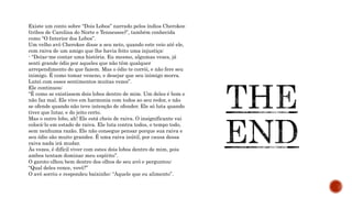 Existe um conto sobre “Dois Lobos” narrado pelos índios Cherokee
(tribos de Carolina do Norte e Tennessee)”, também conhecida
como “O Interior dos Lobos”.
Um velho avô Cherokee disse a seu neto, quando este veio até ele,
com raiva de um amigo que lhe havia feito uma injustiça:
- “Deixe-me contar uma história. Eu mesmo, algumas vezes, já
senti grande ódio por aqueles que não têm qualquer
arrependimento do que fazem. Mas o ódio te corrói, e não fere seu
inimigo. É como tomar veneno, e desejar que seu inimigo morra.
Lutei com esses sentimentos muitas vezes”.
Ele continuou:
“É como se existissem dois lobos dentro de mim. Um deles é bom e
não faz mal. Ele vive em harmonia com todos ao seu redor, e não
se ofende quando não teve intenção de ofender. Ele só luta quando
tiver que lutar, e do jeito certo.
Mas o outro lobo, ah! Ele está cheio de raiva. O insignificante vai
colocá-lo em estado de raiva. Ele luta contra todos, o tempo todo,
sem nenhuma razão. Ele não consegue pensar porque sua raiva e
seu ódio são muito grandes. É uma raiva inútil, por causa dessa
raiva nada irá mudar.
Às vezes, é difícil viver com estes dois lobos dentro de mim, pois
ambos tentam dominar meu espírito”.
O garoto olhou bem dentro dos olhos de seu avô e perguntou:
“Qual deles vence, vovô?”
O avô sorriu e respondeu baixinho: “Aquele que eu alimento”.
 