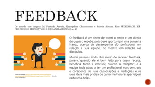 O feedback é um dever de quem o emite e um direito
de quem o recebe, pois deve oportunizar uma conversa
franca, acerca do desempenho do profissional em
relação a sua equipe, do mestre em relação aos
discípulos.
Muitas pessoas ainda têm medo de receber feedback,
porém, quando ele é bem feito para quem recebe,
beneficia tanto o emissor, quanto o receptor; e a
equipe toda passa a ter um profissional mais centrado
e consciente de suas capacitações e limitações e de
uma ideia mais precisa de como melhorar e aperfeiçoar
cada uma delas.
Fonte da imagem: http://i1.wp.com/www.sertms.com/blog/wp-
content/uploads/2016/08/feedback-3.png?resize=672%2C372 – data de
acesso:24/06/2017
De acordo com Ângela M. Furtado Arruda, Evangelina Chrisóstomo e Sárvia Silvana Rios (FEEDBACK EM
PROCESSOS EDUCATIVOS E ORGANIZACIONAIS, p. 2)
 