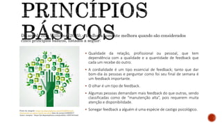  Qualidade da relação, profissional ou pessoal, que tem
dependência com a qualidade e a quantidade de feedback que
cada um recebe do outro.
 A cordialidade é um tipo essencial de feedback; tanto que dar
bom-dia às pessoas e perguntar como foi seu final de semana é
um feedback importante.
 O olhar é um tipo de feedback.
 Algumas pessoas demandam mais feedback do que outras, sendo
classificadas como de “manutenção alta”, pois requerem muita
atenção e disponibilidade.
 Sonegar feedback a alguém é uma espécie de castigo psicológico.
De acordo com Williams (2005), o feedback somente melhora quando são considerados
cinco princípios básicos, listados a seguir:
Fonte da imagem: https://pt.depositphotos.com/27642683/stock-
illustration-eco-green-hand-tree.html data de acesso:24/06/2017
Autor: cienpies - https://pt.depositphotos.com/portfolio-1005738.html
 