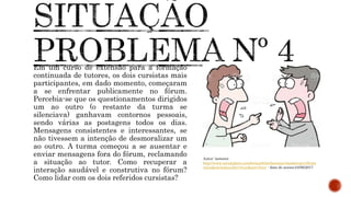 Em um curso de extensão para a formação
continuada de tutores, os dois cursistas mais
participantes, em dado momento, começaram
a se enfrentar publicamente no fórum.
Percebia-se que os questionamentos dirigidos
um ao outro (o restante da turma se
silenciava) ganhavam contornos pessoais,
sendo várias as postagens todos os dias.
Mensagens consistentes e interessantes, se
não tivessem a intenção de desmoralizar um
ao outro. A turma começou a se ausentar e
enviar mensagens fora do fórum, reclamando
a situação ao tutor. Como recuperar a
interação saudável e construtiva no fórum?
Como lidar com os dois referidos cursistas?
Autor: lastseen
http://www.istockphoto.com/br/portfolio/lastseen?mediatype=illustr
ation&excludenudity=true&sort=best - data de acesso:24/06/2017
 