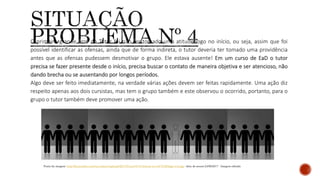 O primeiro grande erro do Tutor foi não ter tomado uma atitude logo no início, ou seja, assim que foi
possível identificar as ofensas, ainda que de forma indireta, o tutor deveria ter tomado uma providência
antes que as ofensas pudessem desmotivar o grupo. Ele estava ausente! Em um curso de EaD o tutor
precisa se fazer presente desde o início, precisa buscar o contato de maneira objetiva e ser atencioso, não
dando brecha ou se ausentando por longos períodos.
Algo deve ser feito imediatamente, na verdade várias ações devem ser feitas rapidamente. Uma ação diz
respeito apenas aos dois cursistas, mas tem o grupo também e este observou o ocorrido, portanto, para o
grupo o tutor também deve promover uma ação.
Fonte da imagem: http://fatojuridico.com/wp-content/uploads/2017/01/aus%C3%AAncia-no-c%C3%B3digo-civil.jpg - data de acesso:24/06/2017 - Imagem editada
 