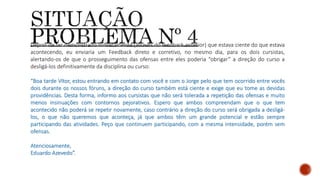Depois de ter demonstrado indiretamente (através do feedback anterior) que estava ciente do que estava
acontecendo, eu enviaria um Feedback direto e corretivo, no mesmo dia, para os dois cursistas,
alertando-os de que o prosseguimento das ofensas entre eles poderia “obrigar” a direção do curso a
desligá-los definitivamente da disciplina ou curso:
“Boa tarde Vítor, estou entrando em contato com você e com o Jorge pelo que tem ocorrido entre vocês
dois durante os nossos fóruns, a direção do curso também está ciente e exige que eu tome as devidas
providências. Desta forma, informo aos cursistas que não será tolerada a repetição das ofensas e muito
menos insinuações com contornos pejorativos. Espero que ambos compreendam que o que tem
acontecido não poderá se repetir novamente, caso contrário a direção do curso será obrigada a desligá-
los, o que não queremos que aconteça, já que ambos têm um grande potencial e estão sempre
participando das atividades. Peço que continuem participando, com a mesma intensidade, porém sem
ofensas.
Atenciosamente,
Eduardo Azevedo”.
 