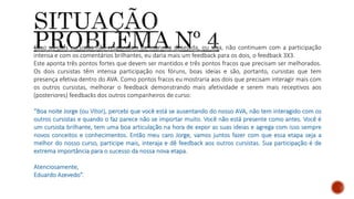 Caso os dois cursistas não respondam de maneira desejada, ou seja, não continuem com a participação
intensa e com os comentários brilhantes, eu daria mais um feedback para os dois, o feedback 3X3.
Este aponta três pontos fortes que devem ser mantidos e três pontos fracos que precisam ser melhorados.
Os dois cursistas têm intensa participação nos fóruns, boas ideias e são, portanto, cursistas que tem
presença efetiva dentro do AVA. Como pontos fracos eu mostraria aos dois que precisam interagir mais com
os outros cursistas, melhorar o feedback demonstrando mais afetividade e serem mais receptivos aos
(posteriores) feedbacks dos outros companheiros de curso:
“Boa noite Jorge (ou Vítor), percebi que você está se ausentando do nosso AVA, não tem interagido com os
outros cursistas e quando o faz parece não se importar muito. Você não está presente como antes. Você é
um cursista brilhante, tem uma boa articulação na hora de expor as suas ideias e agrega com isso sempre
novos conceitos e conhecimentos. Então meu caro Jorge, vamos juntos fazer com que essa etapa seja a
melhor do nosso curso, participe mais, interaja e dê feedback aos outros cursistas. Sua participação é de
extrema importância para o sucesso da nossa nova etapa.
Atenciosamente,
Eduardo Azevedo”.
 