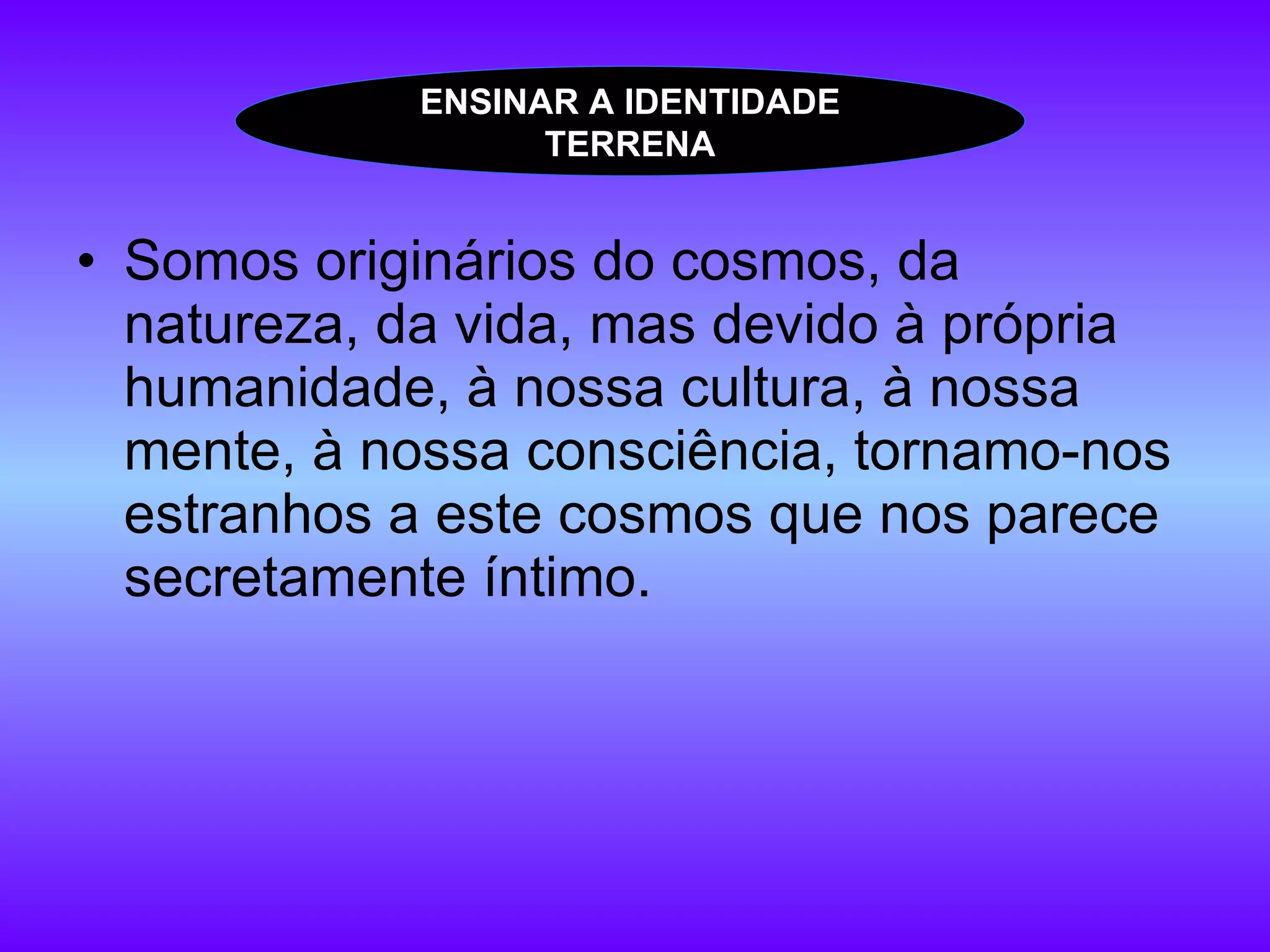 Somos originários do cosmos, da natureza, da vida, mas devido à própria humanidade, à nossa cultura, à nossa mente, à nossa consciência, tornamo-nos estranhos a este cosmos que nos parece secretamente íntimo. ENSINAR A IDENTIDADE TERRENA 