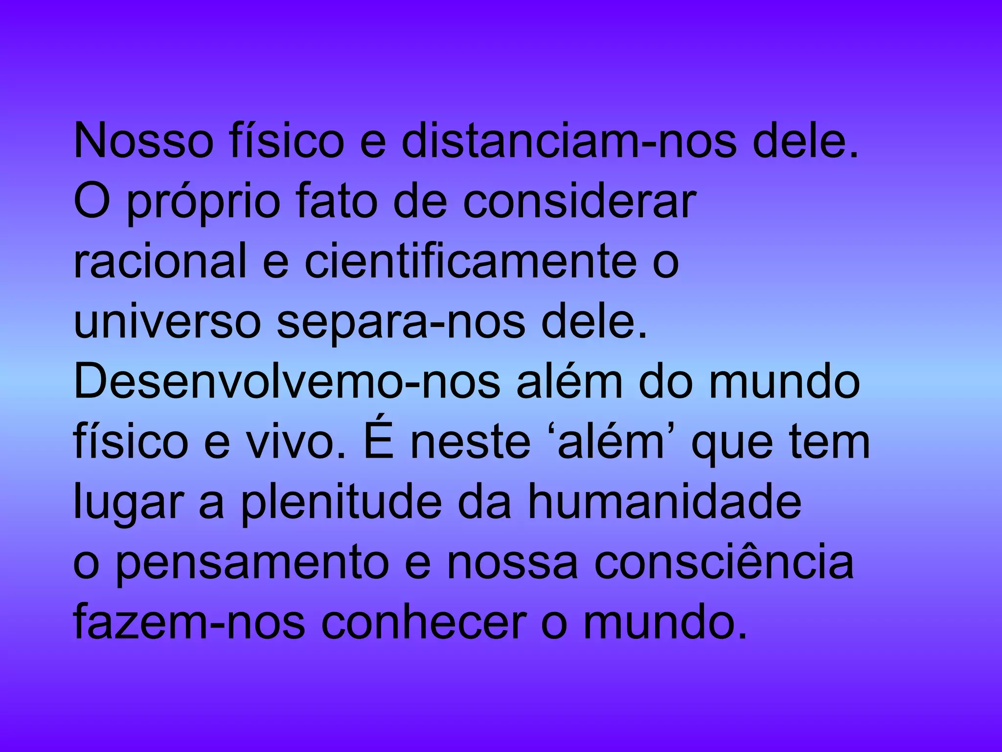 Nosso físico e distanciam-nos dele. O próprio fato de considerar racional e cientificamente o universo separa-nos dele. Desenvolvemo-nos além do mundo físico e vivo. É neste ‘além’ que tem lugar a plenitude da humanidade o pensamento e nossa consciência fazem-nos conhecer o mundo. 
