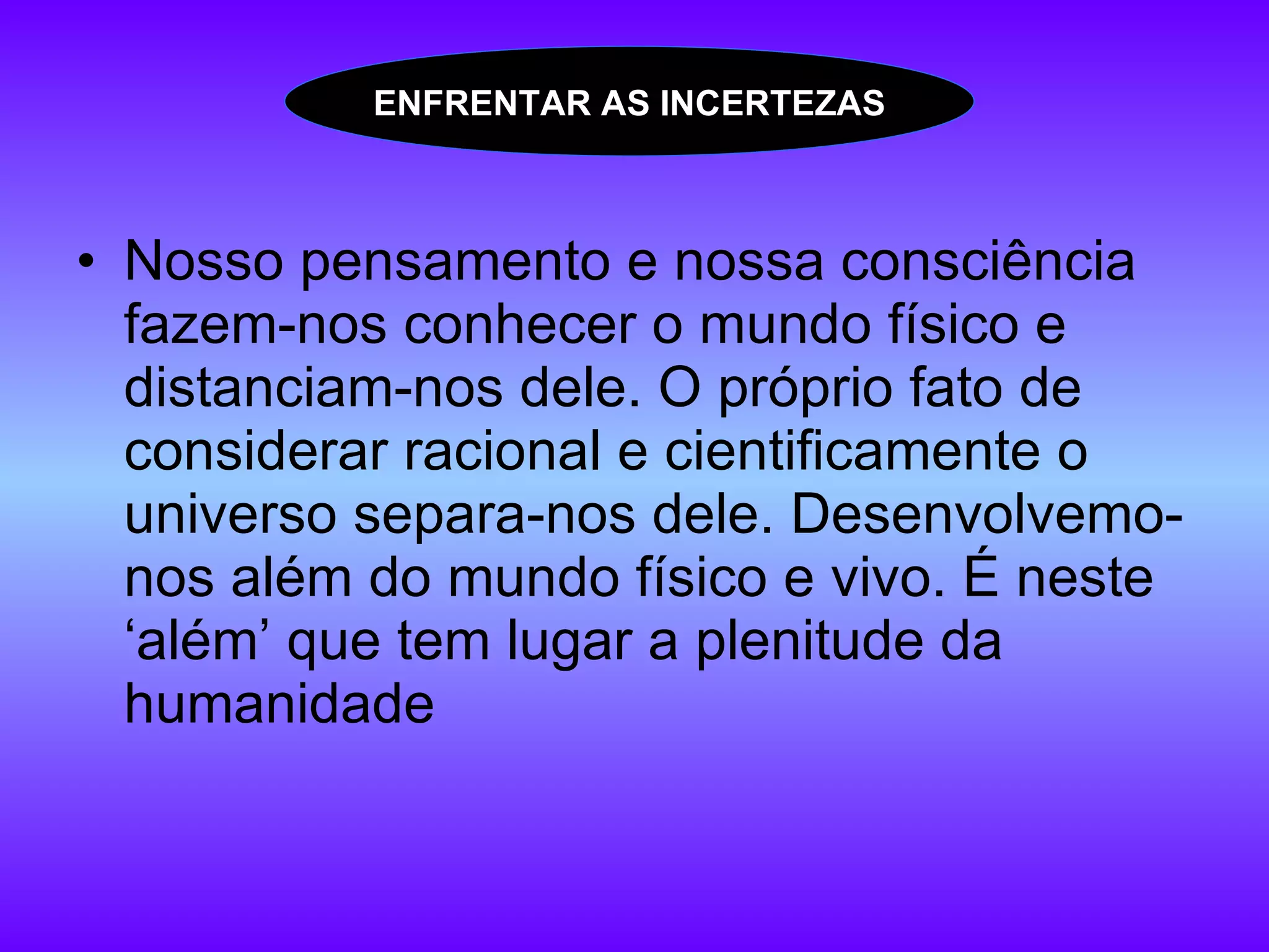 Nosso pensamento e nossa consciência fazem-nos conhecer o mundo físico e distanciam-nos dele. O próprio fato de considerar racional e cientificamente o universo separa-nos dele. Desenvolvemo-nos além do mundo físico e vivo. É neste ‘além’ que tem lugar a plenitude da humanidade ENFRENTAR AS INCERTEZAS 