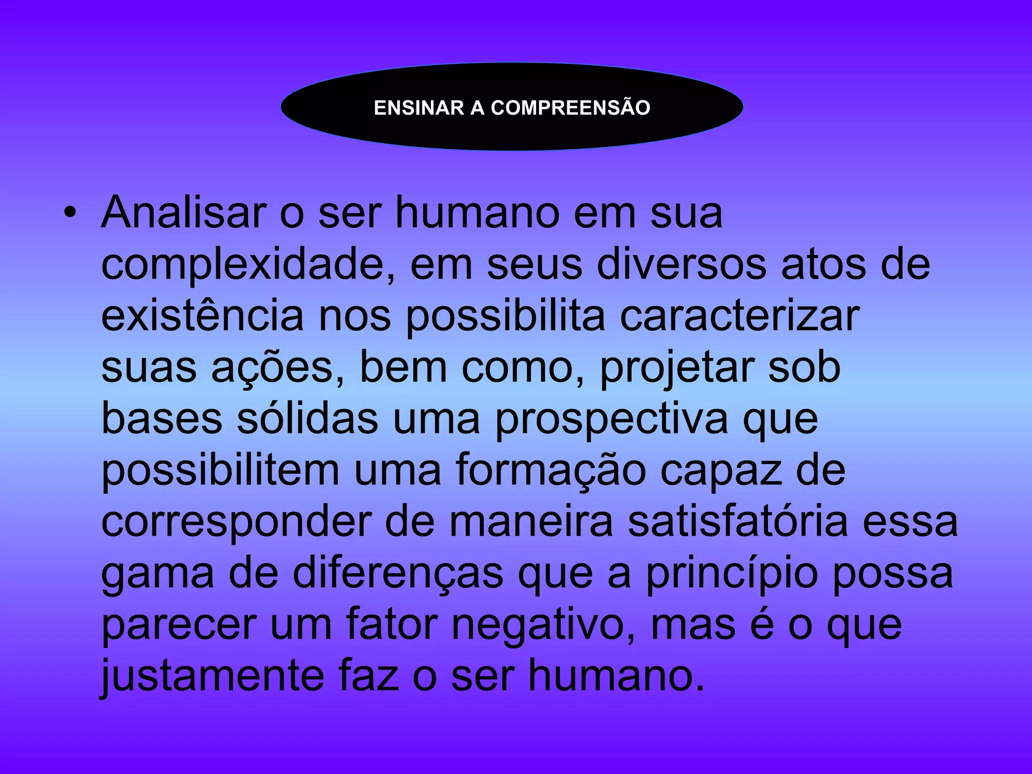 Analisar o ser humano em sua complexidade, em seus diversos atos de existência nos possibilita caracterizar suas ações, bem como, projetar sob bases sólidas uma prospectiva que possibilitem uma formação capaz de corresponder de maneira satisfatória essa gama de diferenças que a princípio possa parecer um fator negativo, mas é o que justamente faz o ser humano.  ENSINAR A COMPREENSÃO 