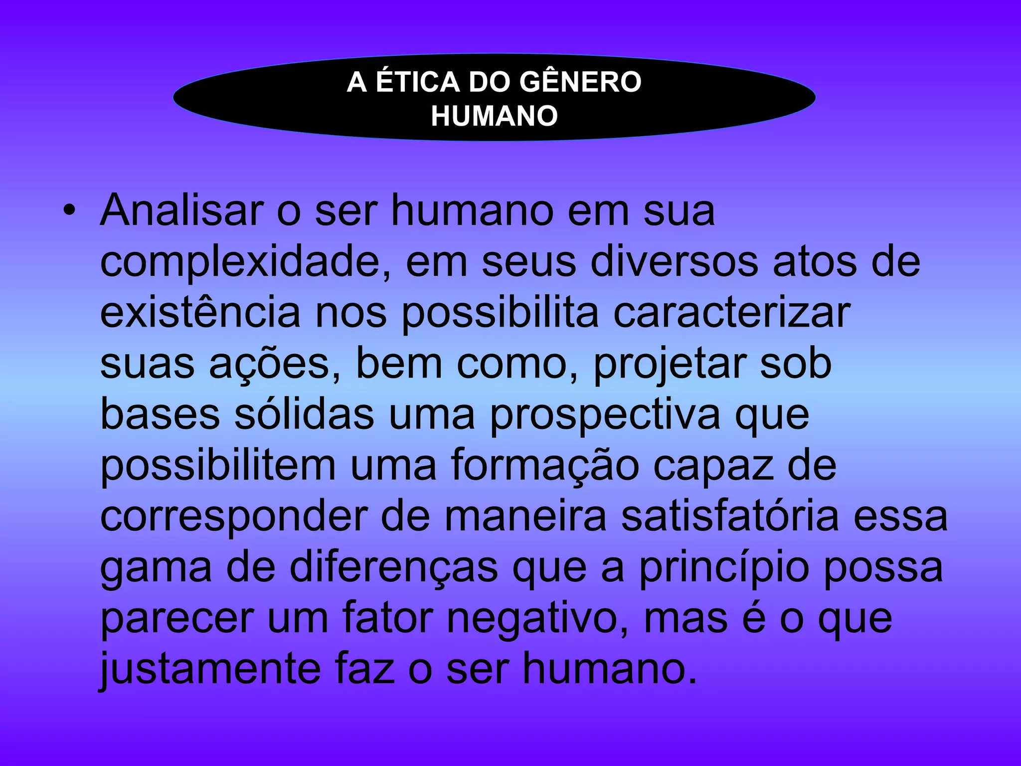 Analisar o ser humano em sua complexidade, em seus diversos atos de existência nos possibilita caracterizar suas ações, bem como, projetar sob bases sólidas uma prospectiva que possibilitem uma formação capaz de corresponder de maneira satisfatória essa gama de diferenças que a princípio possa parecer um fator negativo, mas é o que justamente faz o ser humano.  A ÉTICA DO GÊNERO HUMANO 