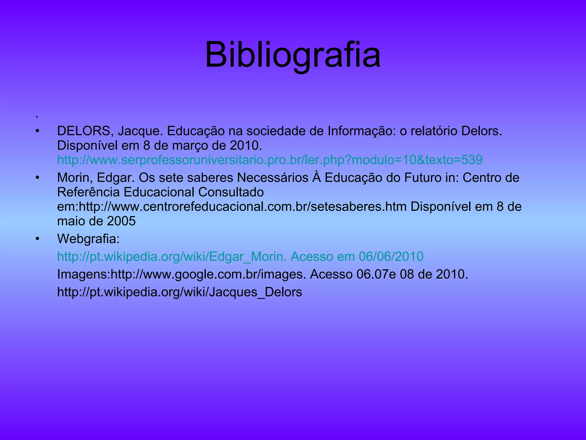 Bibliografia . DELORS, Jacque. Educação na sociedade de Informação: o relatório Delors. Disponível em 8 de março de 2010.  http://www.serprofessoruniversitario.pro.br/ler.php?modulo=10&texto=539 Morin, Edgar. Os sete saberes Necessários À Educação do Futuro in: Centro de Referência Educacional Consultado em:http://www.centrorefeducacional.com.br/setesaberes.htm Disponível em 8 de maio de 2005 Webgrafia: http:// pt.wikipedia.org/wiki/Edgar_Morin .  Acesso   em  06/06/2010 Imagens: http://www.google.com.br/images. Acesso 06.07e 08 de 2010. http://pt.wikipedia.org/wiki/Jacques_Delors 