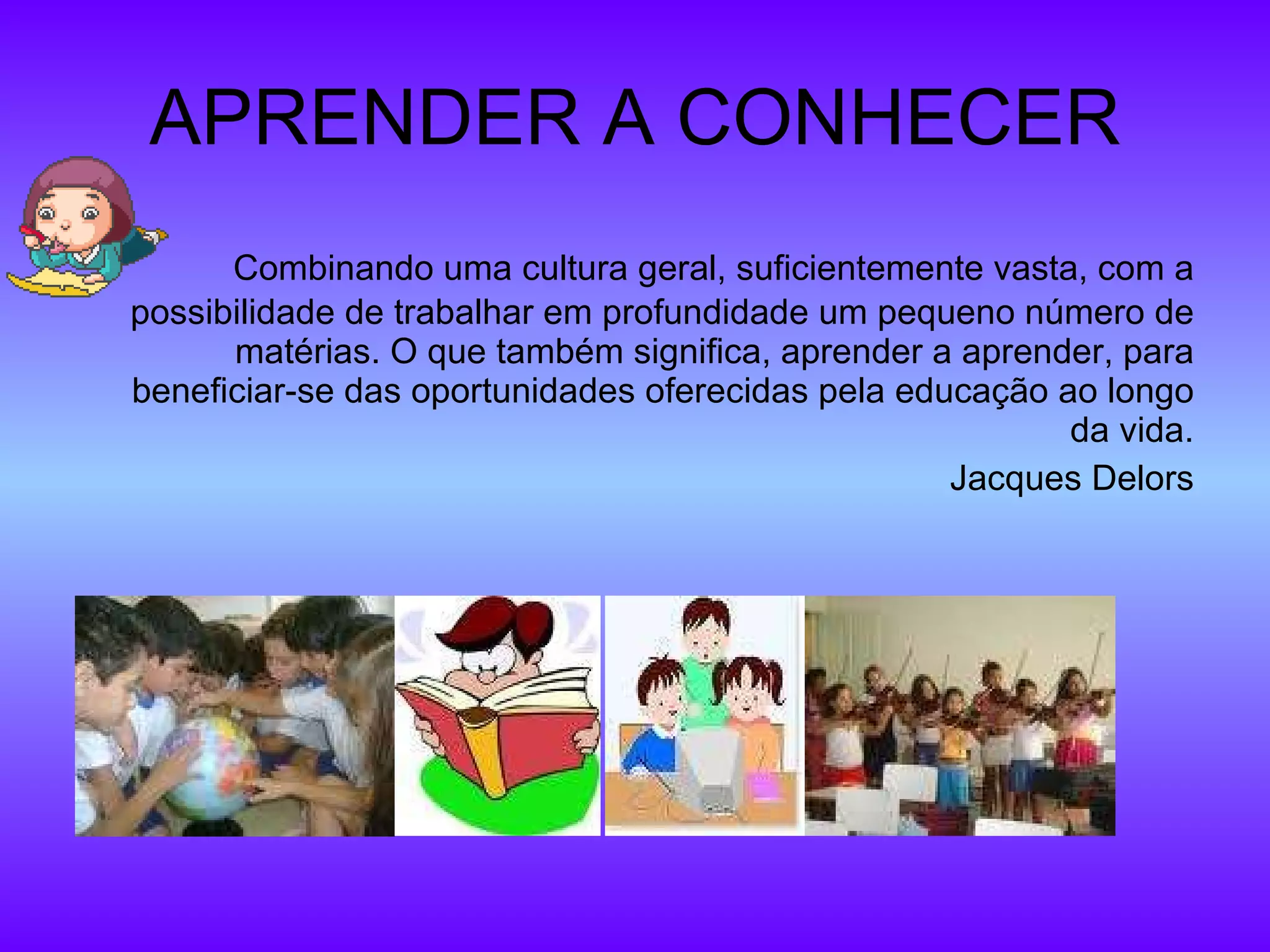 APRENDER A CONHECER Combinando uma cultura geral, suficientemente vasta, com a possibilidade de trabalhar em profundidade um pequeno número de matérias. O que também significa, aprender a aprender, para beneficiar-se das oportunidades oferecidas pela educação ao longo da vida. Jacques Delors 