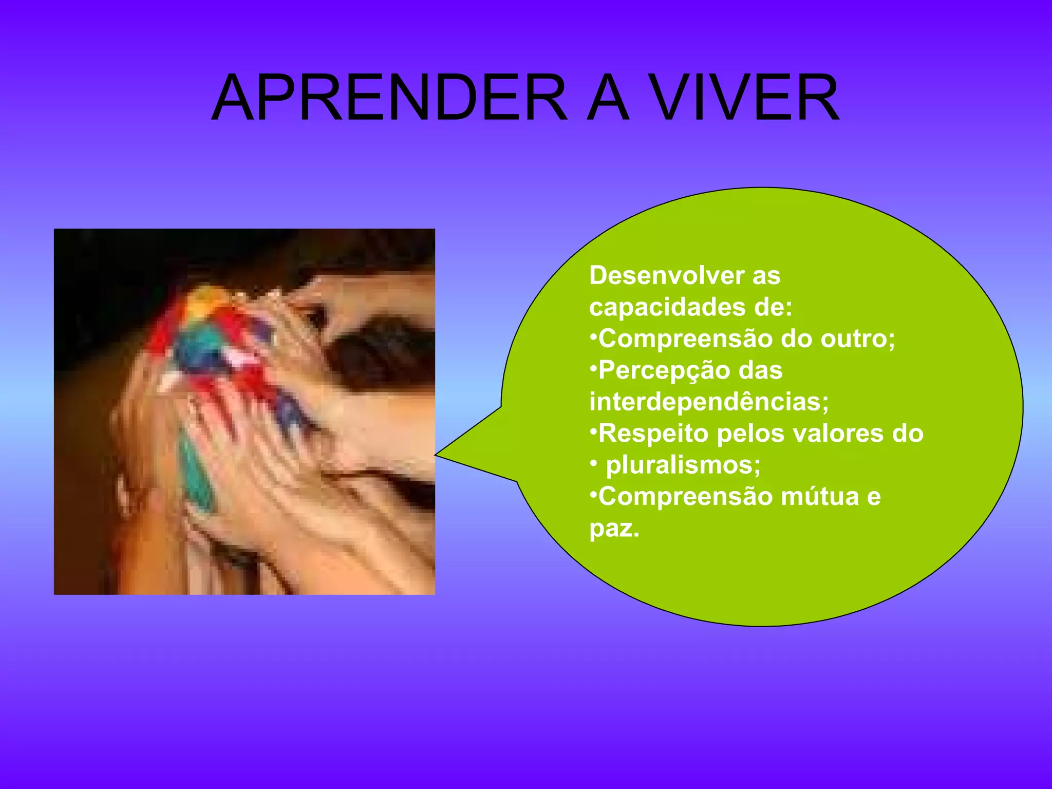 APRENDER A VIVER Desenvolver as  capacidades de: Compreensão do outro; Percepção das interdependências; Respeito pelos valores do pluralismos; Compreensão mútua e paz. 
