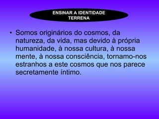 Somos originários do cosmos, da natureza, da vida, mas devido à própria humanidade, à nossa cultura, à nossa mente, à nossa consciência, tornamo-nos estranhos a este cosmos que nos parece secretamente íntimo. ENSINAR A IDENTIDADE TERRENA 