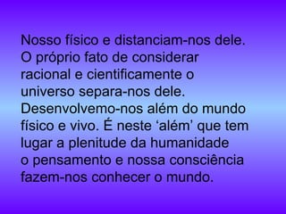 Nosso físico e distanciam-nos dele. O próprio fato de considerar racional e cientificamente o universo separa-nos dele. Desenvolvemo-nos além do mundo físico e vivo. É neste ‘além’ que tem lugar a plenitude da humanidade o pensamento e nossa consciência fazem-nos conhecer o mundo. 