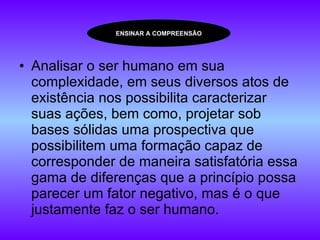 Analisar o ser humano em sua complexidade, em seus diversos atos de existência nos possibilita caracterizar suas ações, bem como, projetar sob bases sólidas uma prospectiva que possibilitem uma formação capaz de corresponder de maneira satisfatória essa gama de diferenças que a princípio possa parecer um fator negativo, mas é o que justamente faz o ser humano.  ENSINAR A COMPREENSÃO 