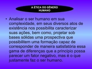 Analisar o ser humano em sua complexidade, em seus diversos atos de existência nos possibilita caracterizar suas ações, bem como, projetar sob bases sólidas uma prospectiva que possibilitem uma formação capaz de corresponder de maneira satisfatória essa gama de diferenças que a princípio possa parecer um fator negativo, mas é o que justamente faz o ser humano.  A ÉTICA DO GÊNERO HUMANO 